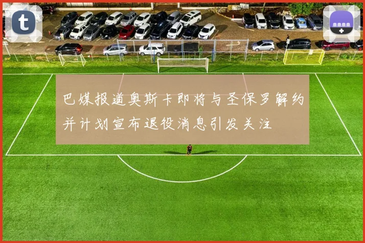 巴媒报道奥斯卡即将与圣保罗解约并计划宣布退役消息引发关注