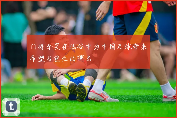 门将李昊在低谷中为中国足球带来希望与重生的曙光