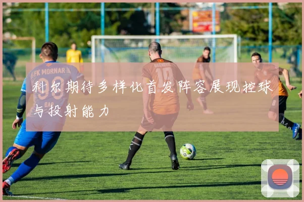 科尔期待多样化首发阵容展现控球与投射能力
