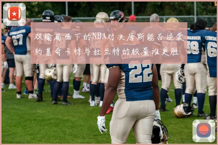 双输局面下的NBA对决唐斯能否逆袭约基奇卡特与杜兰特的较量谁更胜一筹