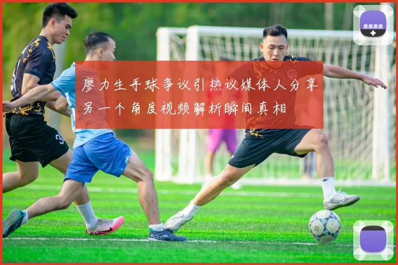 廖力生手球争议引热议媒体人分享另一个角度视频解析瞬间真相