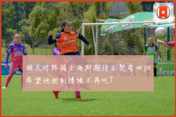 明天对阵骑士海斯期待东契奇回归希望他控制情绪不再吃T