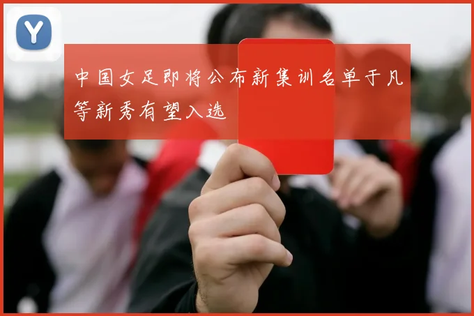 中国女足即将公布新集训名单于凡等新秀有望入选