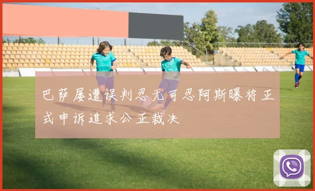 巴萨屡遭误判忍无可忍阿斯曝将正式申诉追求公正裁决
