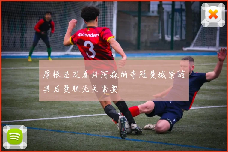 摩根坚定看好阿森纳夺冠曼城紧随其后曼联无关紧要