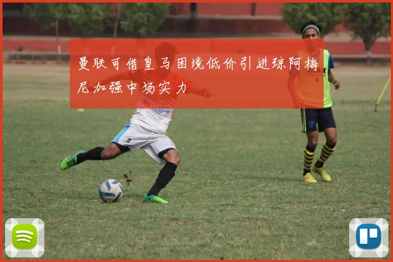 曼联可借皇马困境低价引进琼阿梅尼加强中场实力