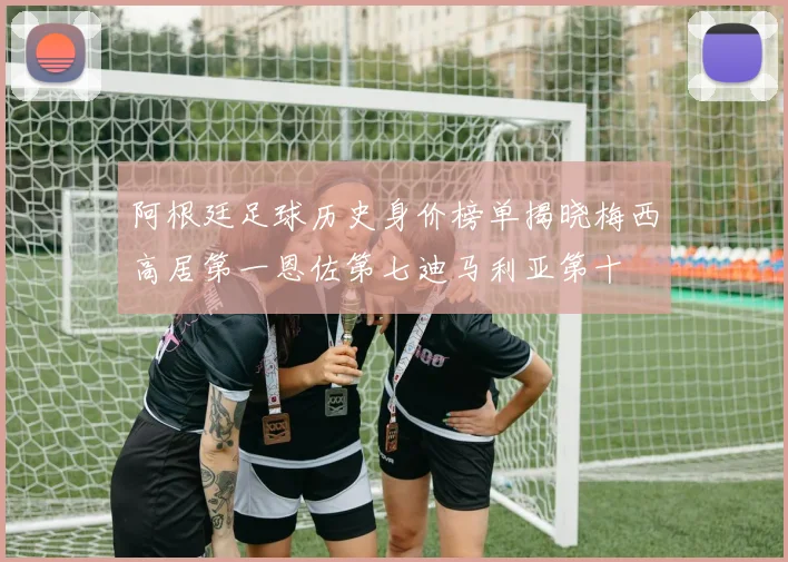 阿根廷足球历史身价榜单揭晓梅西高居第一恩佐第七迪马利亚第十