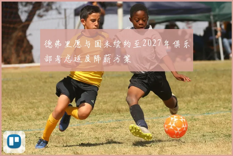 德弗里愿与国米续约至2027年俱乐部考虑适度降薪方案