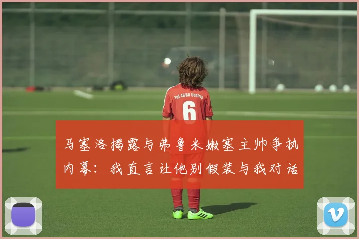 马塞洛揭露与弗鲁米嫩塞主帅争执内幕：我直言让他别假装与我对话