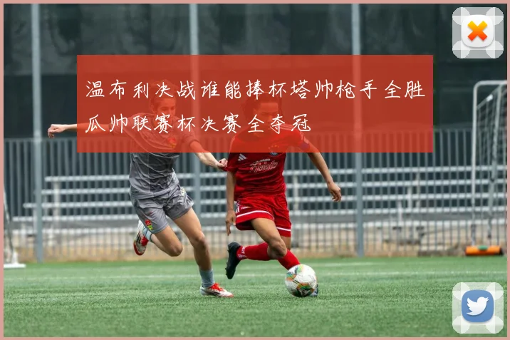 温布利决战谁能捧杯塔帅枪手全胜瓜帅联赛杯决赛全夺冠