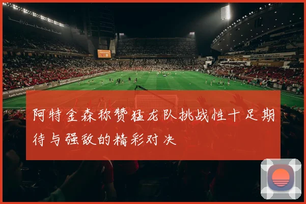 阿特金森称赞猛龙队挑战性十足期待与强敌的精彩对决