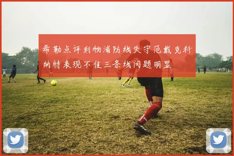 希勒点评利物浦防线失守范戴克科纳特表现不佳三条线问题明显