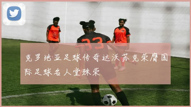 克罗地亚足球传奇达沃苏克荣膺国际足球名人堂殊荣