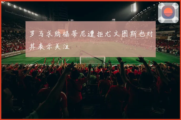 罗马求购福蒂尼遭拒尤文图斯也对其表示关注