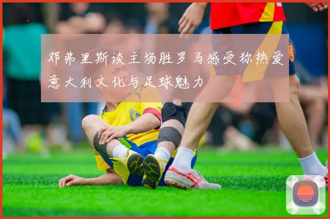 邓弗里斯谈主场胜罗马感受称热爱意大利文化与足球魅力