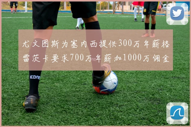 尤文图斯为塞内西提供300万年薪格雷茨卡要求700万年薪加1000万佣金