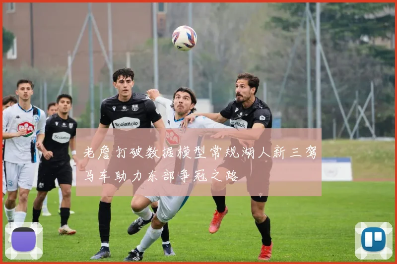 老詹打破数据模型常规湖人新三驾马车助力东部争冠之路