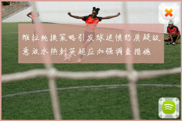 维拉轮换策略引发球迷愤怒质疑故意放水热刺英超应加强调查措施