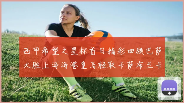 西甲希望之星杯首日精彩回顾巴萨大胜上海海港皇马轻取卡萨布兰卡