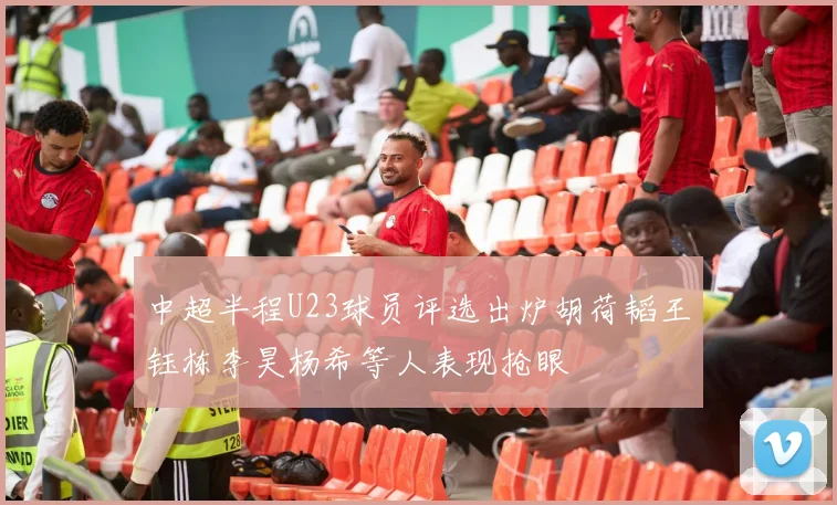 中超半程U23球员评选出炉胡荷韬王钰栋李昊杨希等人表现抢眼