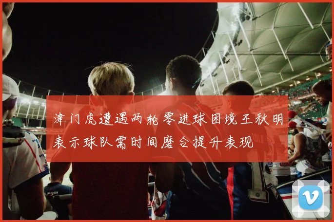 津门虎遭遇两轮零进球困境王秋明表示球队需时间磨合提升表现