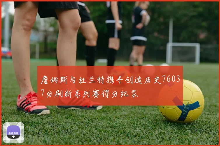 詹姆斯与杜兰特携手创造历史76037分刷新系列赛得分纪录