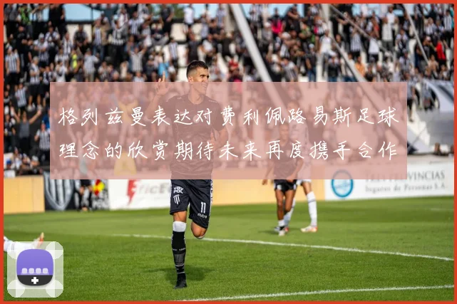 格列兹曼表达对费利佩路易斯足球理念的欣赏期待未来再度携手合作