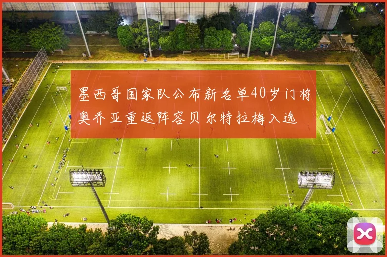 墨西哥国家队公布新名单40岁门将奥乔亚重返阵容贝尔特拉梅入选