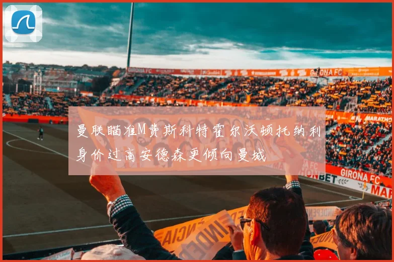 曼联瞄准M费斯科特霍尔沃顿托纳利身价过高安德森更倾向曼城