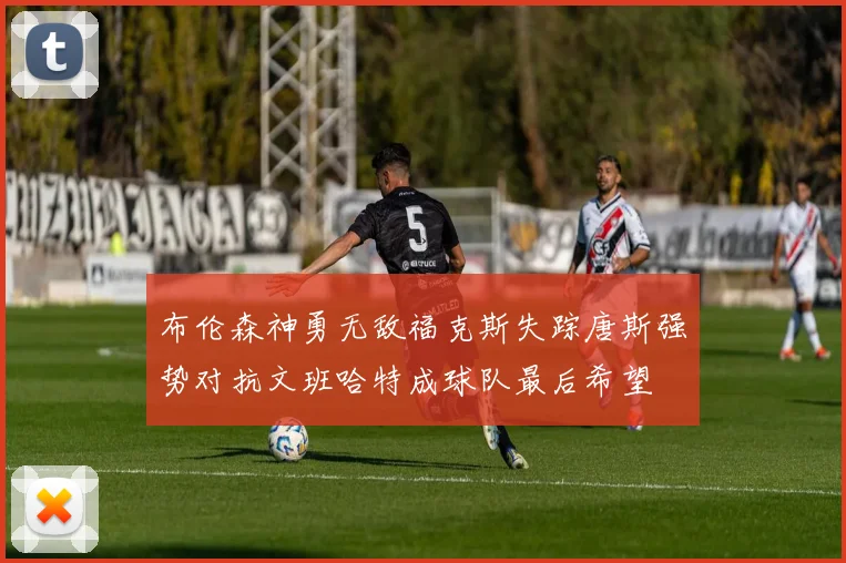 布伦森神勇无敌福克斯失踪唐斯强势对抗文班哈特成球队最后希望
