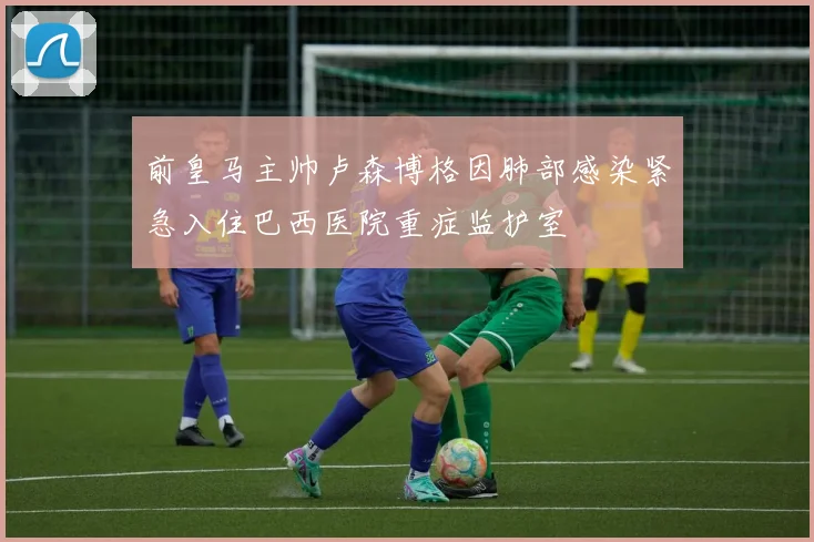 前皇马主帅卢森博格因肺部感染紧急入住巴西医院重症监护室
