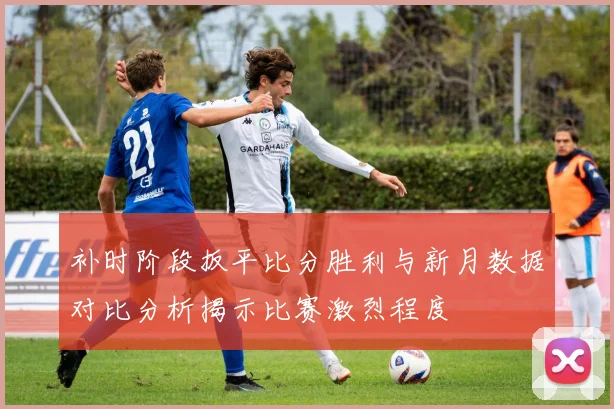 补时阶段扳平比分胜利与新月数据对比分析揭示比赛激烈程度