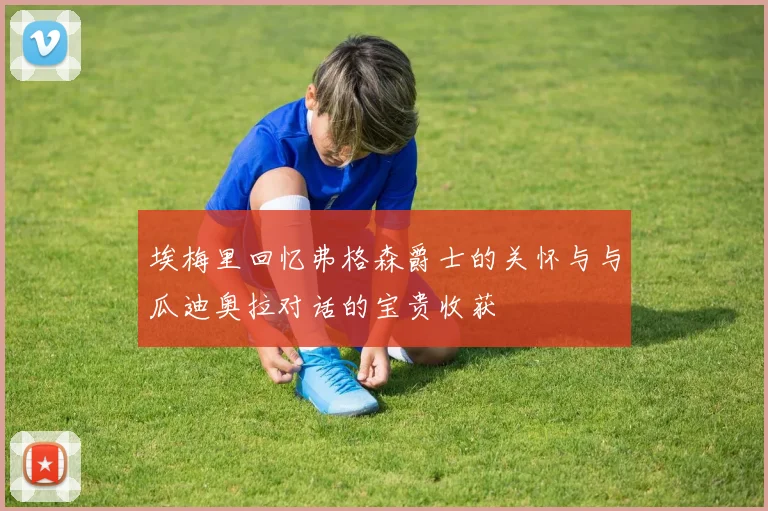埃梅里回忆弗格森爵士的关怀与与瓜迪奥拉对话的宝贵收获