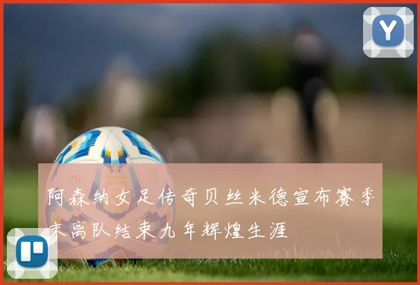 阿森纳女足传奇贝丝米德宣布赛季末离队结束九年辉煌生涯