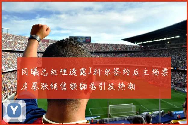 同曦总经理透露J科尔签约后主场票房暴涨销售额翻番引发热潮