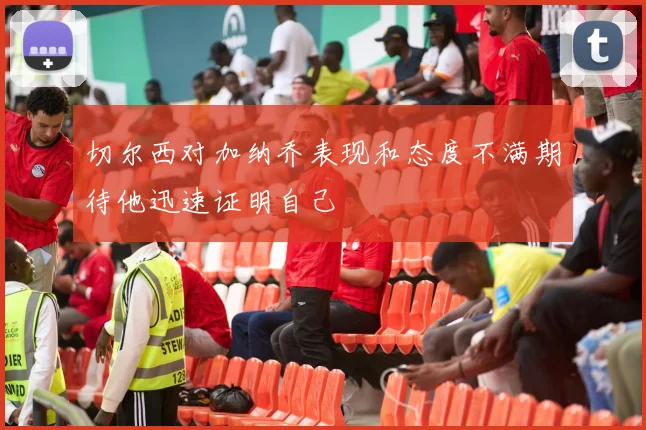 切尔西对加纳乔表现和态度不满期待他迅速证明自己